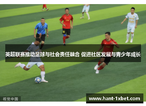 英超联赛推动足球与社会责任融合 促进社区发展与青少年成长