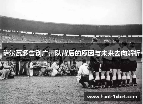萨尔瓦多告别广州队背后的原因与未来去向解析