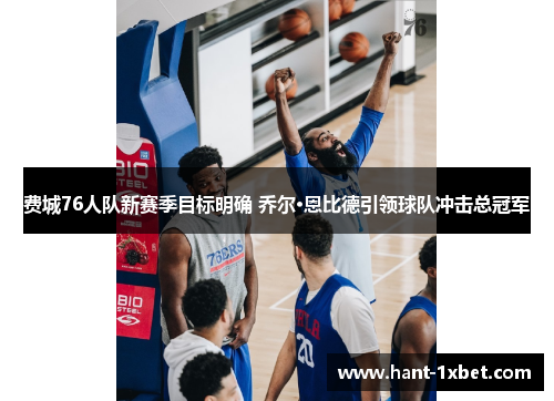 费城76人队新赛季目标明确 乔尔·恩比德引领球队冲击总冠军