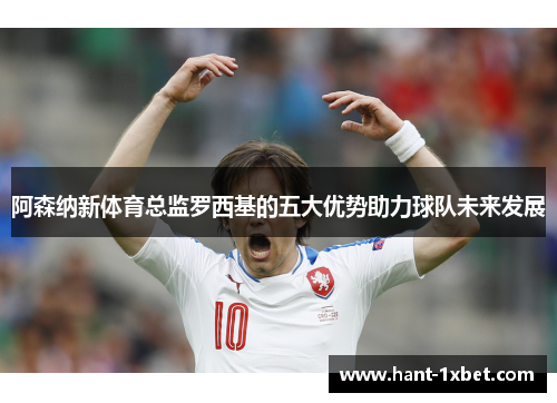 阿森纳新体育总监罗西基的五大优势助力球队未来发展 阿森纳新体育总监罗西基的五大优势助力球队未来发展