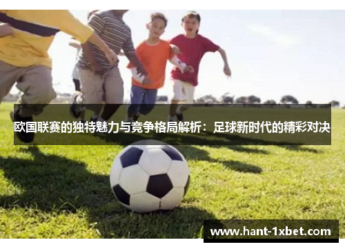 欧国联赛的独特魅力与竞争格局解析:足球新时代的精彩对决 欧国联赛的独特魅力与竞争格局解析:足球新时代的精彩对决