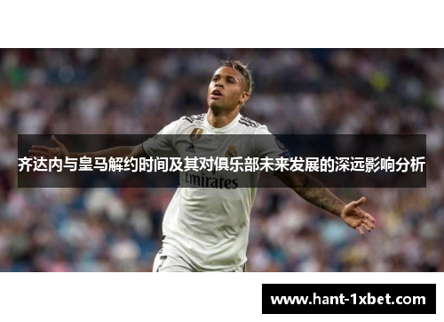 齐达内与皇马解约时间及其对俱乐部未来发展的深远影响分析 齐达内与皇马解约时间及其对俱乐部未来发展的深远影响分析