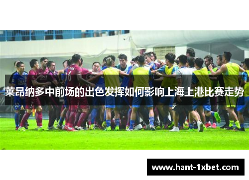 莱昂纳多中前场的出色发挥如何影响上海上港比赛走势 莱昂纳多中前场的出色发挥如何影响上海上港比赛走势
