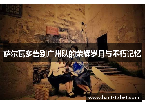 萨尔瓦多告别广州队的荣耀岁月与不朽记忆