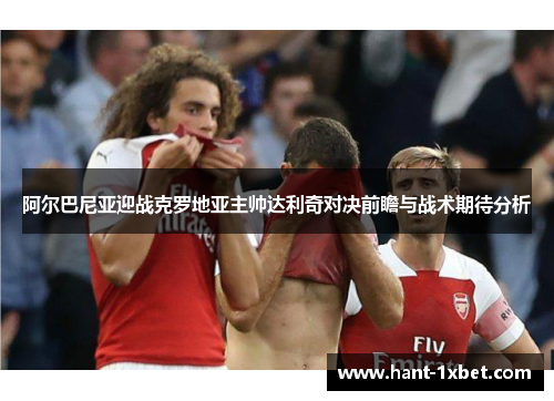 阿尔巴尼亚迎战克罗地亚主帅达利奇对决前瞻与战术期待分析